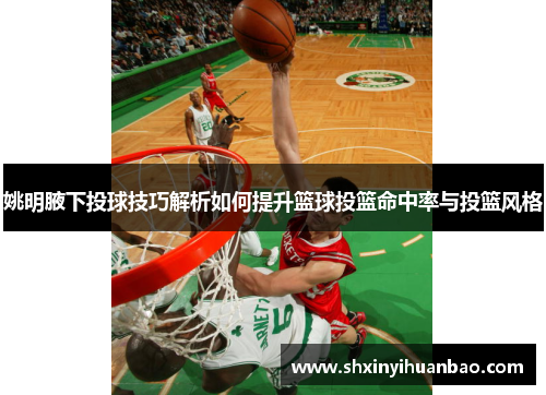 姚明腋下投球技巧解析如何提升篮球投篮命中率与投篮风格