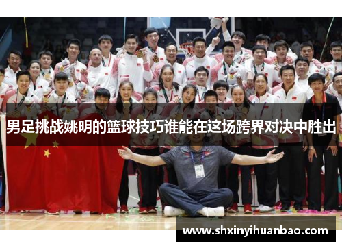男足挑战姚明的篮球技巧谁能在这场跨界对决中胜出