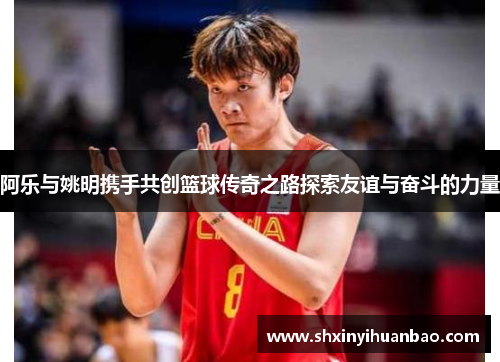 阿乐与姚明携手共创篮球传奇之路探索友谊与奋斗的力量