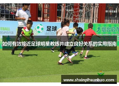 如何有效接近足球明星教练并建立良好关系的实用指南