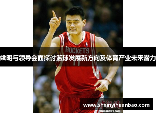 姚明与领导会面探讨篮球发展新方向及体育产业未来潜力