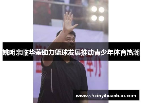 姚明亲临华蓥助力篮球发展推动青少年体育热潮